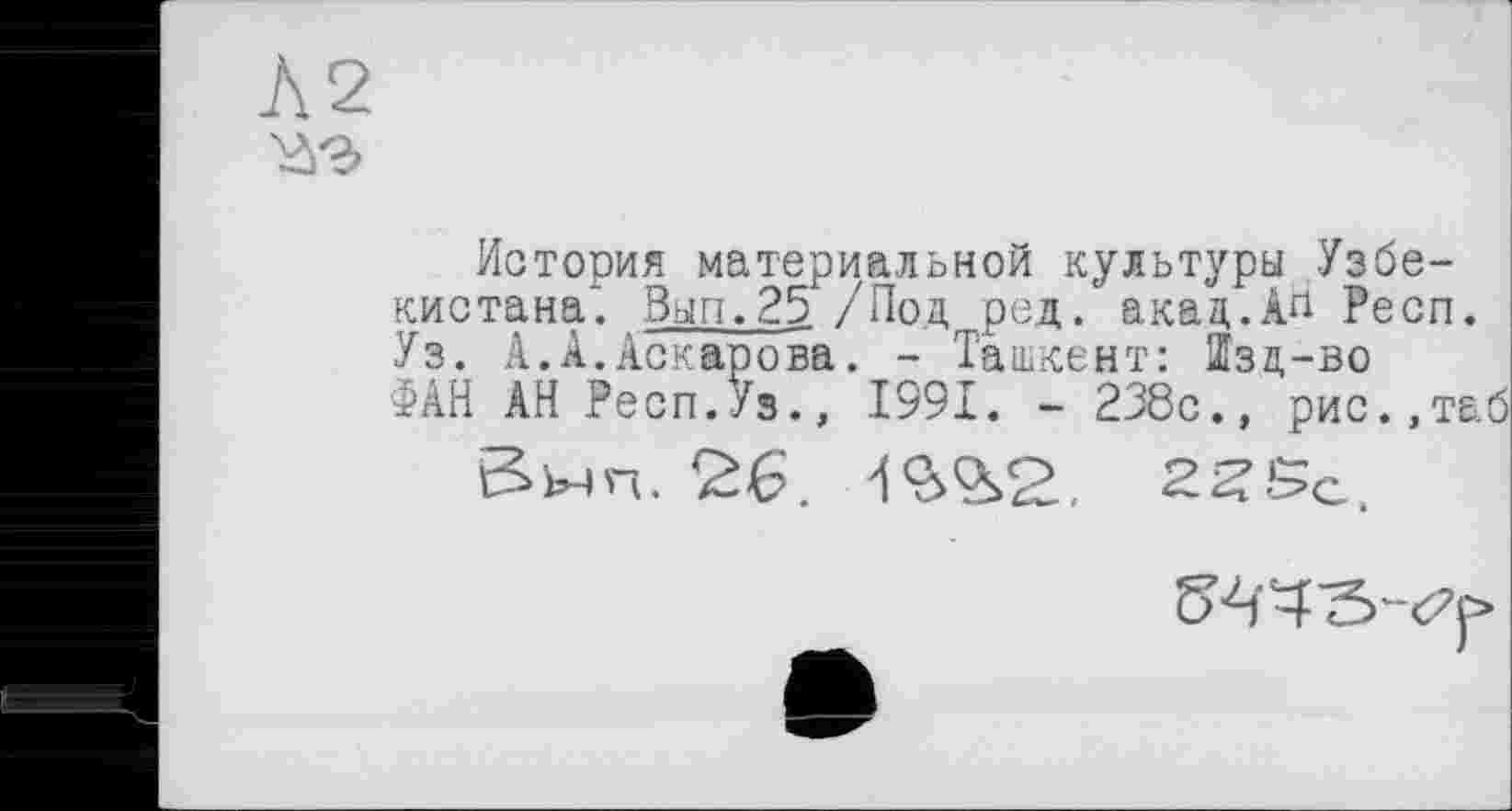 ﻿Л2 ■аэ
История материальной культуры Узбекистана". Вып.25 /Под, ред. акад.Ап Респ. Уз. А.А.Аскарова. - Ташкент: Шзд-во ФАН АН Респ.Уз., 1991. - 238с., рис.,таб
Внп. 26. 'i'S’iS. 22Sc.
